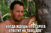  когда ждёшь что серега ответит на твоё "але"