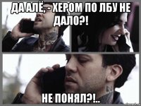 да алё, - хером по лбу не дало?! не понял?!..