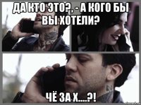 да кто это?, - а кого бы вы хотели? чё за х....?!