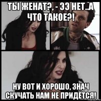 ты женат?, - ээ нет..а что такое?! ну вот и хорошо, знач скучать нам не придётся!