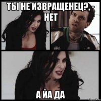 ты не извращенец?, - нет а йа да