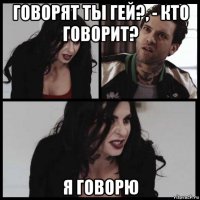 говорят ты гей?, - кто говорит? я говорю