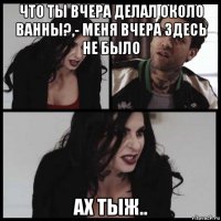 что ты вчера делал около ванны?,- меня вчера здесь не было ах тыж..