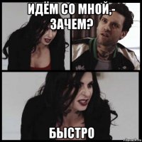 идём со мной,- зачем? быстро