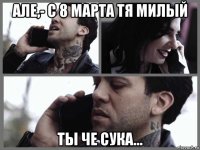 але,- с 8 марта тя милый ты че сука...