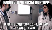 каковы прогнозы доктор? в морге будет холодно, но вам будет по фиг