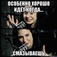 особенно хорошо идёт когда... смазываешь