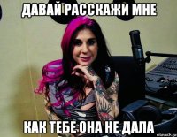 давай расскажи мне как тебе она не дала