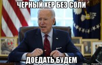 черный хер без соли доедать будем
