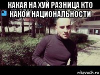 какая на хуй разница кто какой национальности 