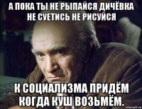 а пока ты не рыпайся дичёвка не суетись не рисуйся к социализма придём когда куш возьмём.