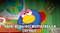  какие же вы все молчаливые и скучные..