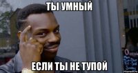 ты умный если ты не тупой