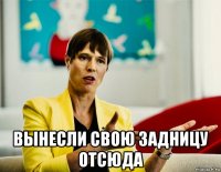  вынесли свою задницу отсюда