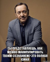  ты представляешь, как можно манипулировать твоим сознанием? это полная хуйня