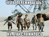 чё ты переживаешь? ну... так сложилось