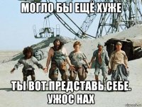 могло бы ещё хуже ты вот представь себе. ужос нах