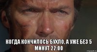  когда кончилось бухло, а уже без 5 минут 22:00