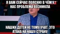 я вам сейчас поясню в чём у нас проблема возникла наших детей не тому учат. это атака на нашу страну