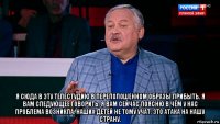  я сюда в эту телестудию в переполошенном образы прибыть. я вам следующее говорить. я вам сейчас поясню в чём у нас проблема возникла. наших детей не тому учат. это атака на нашу страну.