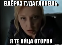 ещё раз туда глянешь, я те яйца оторву