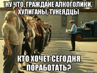 ну что, граждане алкоголики, хулиганы, тунеядцы кто хочет сегодня поработать?