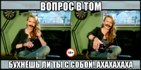 вопрос в том бухнёшь ли ты с собой! ахахахаха