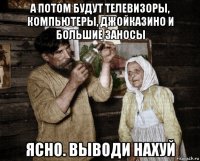 а потом будут телевизоры, компьютеры, джойказино и большие заносы ясно. выводи нахуй