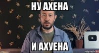 ну ахена и ахуена