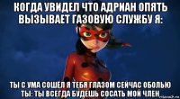 когда увидел что адриан опять вызывает газовую службу я: ты с ума сошёл я тебя глазом сейчас оболью ты: ты всегда будешь сосать мой член