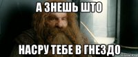 а знешь што насру тебе в гнездо