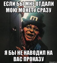 если бы мне отдали мою монету сразу я бы не наводил на вас проказу