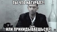 ты что натурал?! или прикидываешься?!