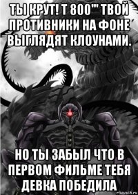 ты крут! т 800''' твой противники на фоне выглядят клоунами. но ты забыл что в первом фильме тебя девка победила