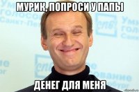 мурик, попроси у папы денег для меня