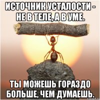 источник усталости - не в теле, а в уме. ты можешь гораздо больше, чем думаешь.