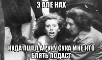 э але нах куда пшел а руку сука мне кто блять подаст