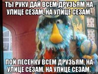 ты руку дай всем друзьям на улице сезам, на улице сезам. пой песенку всем друзьям, на улице сезам, на улице сезам.