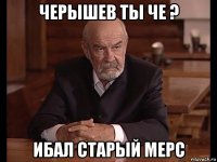 черышев ты че ? ибал старый мерс