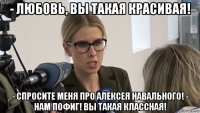- любовь, вы такая красивая! - спросите меня про алексея навального! - нам пофиг! вы такая классная!