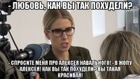 - любовь, как вы так похудели? - спросите меня про алексея навального! - в жопу алексея! как вы так похудели? вы такая красивая!