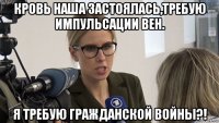 кровь наша застоялась,требую импульсации вен. я требую гражданской войны?!