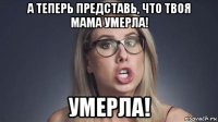 а теперь представь, что твоя мама умерла! умерла!