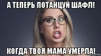 а теперь потанцуй шафл! когда твоя мама умерла!