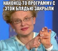 наконец-то программу с этой блядью закрыли 