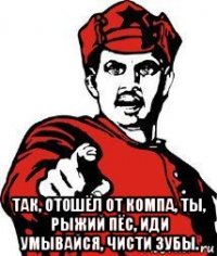  так, отошёл от компа, ты, рыжий пёс, иди умывайся, чисти зубы.