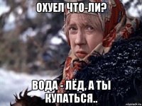 охуел что-ли? вода - лёд, а ты купаться..