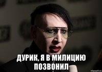  дурик, я в милицию позвонил