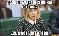 дальше будет весело. вы готовы? да. я всегда готова