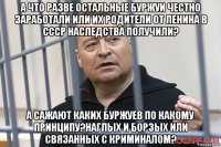 а что разве остальные буржуи честно заработали или их родители от ленина в ссср наследства получили? а сажают каких буржуев по какому принципу?наглых и борзых или связанных с криминалом?